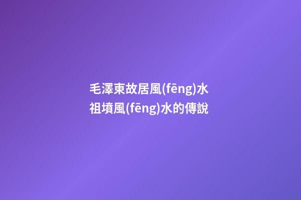毛澤東故居風(fēng)水 祖墳風(fēng)水的傳說
